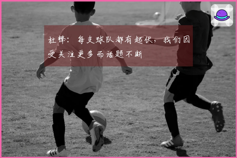 杜锋：每支球队都有起伏，我们因受关注更多而话题不断