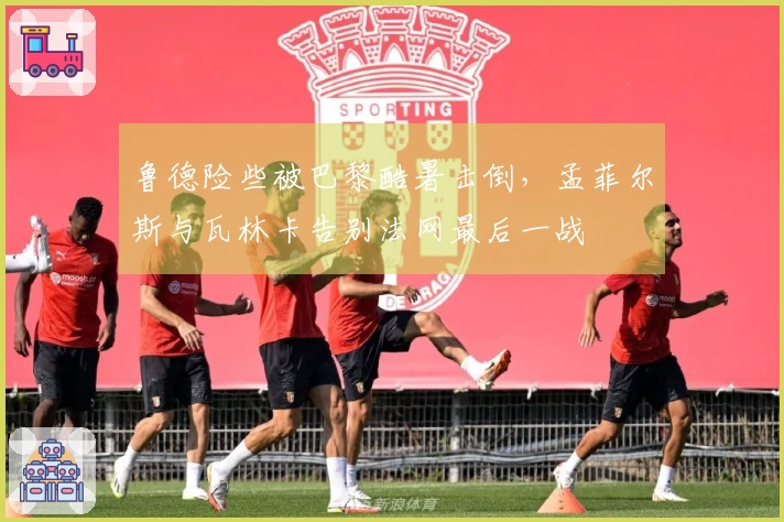 鲁德险些被巴黎酷暑击倒,孟菲尔斯与瓦林卡告别法网最后一战
