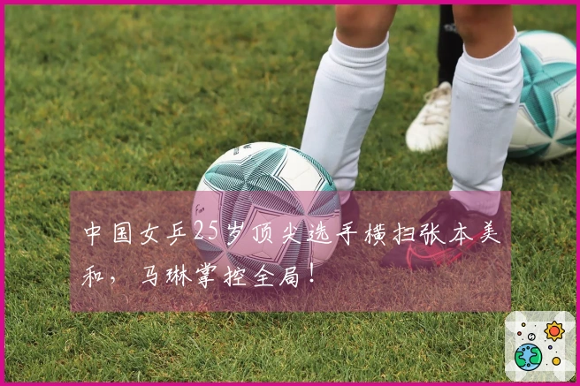 中国女乒25岁顶尖选手横扫张本美和，马琳掌控全局！