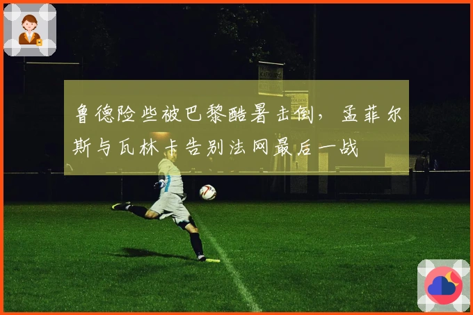 鲁德险些被巴黎酷暑击倒，孟菲尔斯与瓦林卡告别法网最后一战